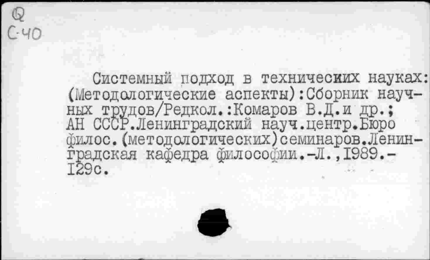 ﻿о
С-40
Системный подход в технических науках: (Методологические аспекты) .-Сборник научных трудов/Редкол.:Комаров В.Д.и др.; АН СССР.Ленинградский науч.центр.Бюро филос.(методологических)семинаров.Ленинградская кафедра философии.-Л.,1989.-129 с.